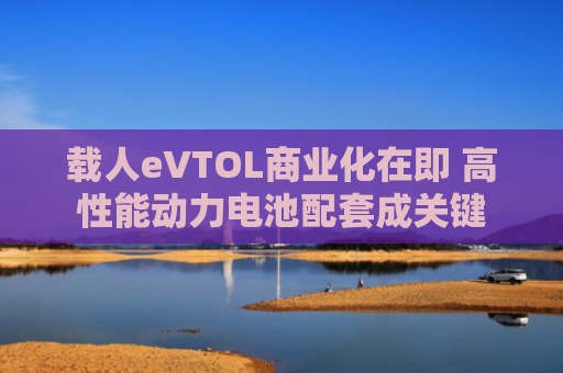 载人eVTOL商业化在即 高性能动力电池配套成关键