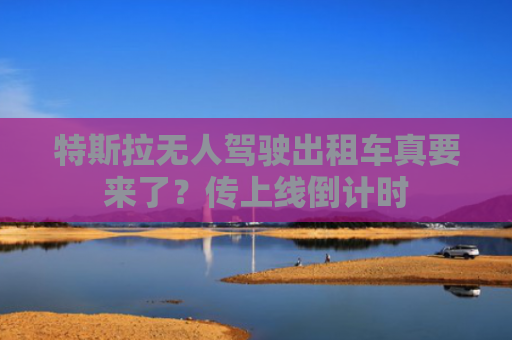 特斯拉无人驾驶出租车真要来了？传上线倒计时