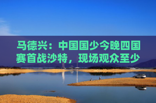 马德兴：中国国少今晚四国赛首战沙特，现场观众至少超万人