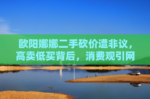 欧阳娜娜二手砍价遭非议，高卖低买背后，消费观引网友深度思考