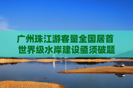 广州珠江游客量全国居首 世界级水岸建设亟须破题