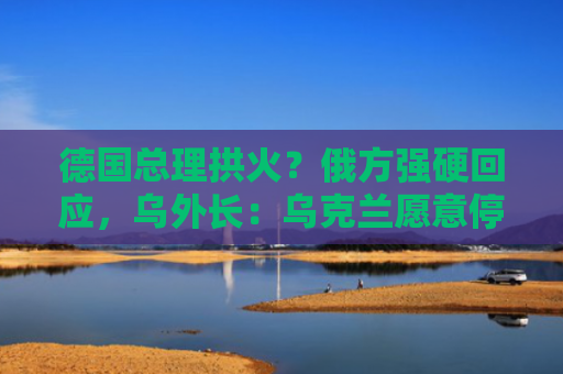 德国总理拱火？俄方强硬回应，乌外长：乌克兰愿意停火，只要俄罗斯同样愿意