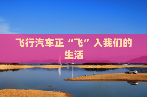 飞行汽车正“飞”入我们的生活