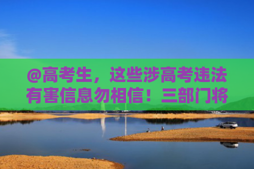 @高考生，这些涉高考违法有害信息勿相信！三部门将严查