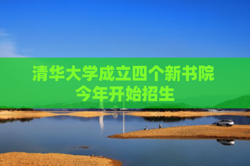 清华大学成立四个新书院 今年开始招生
