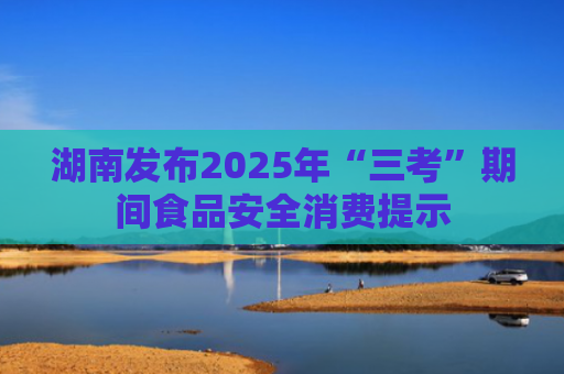 湖南发布2025年“三考”期间食品安全消费提示