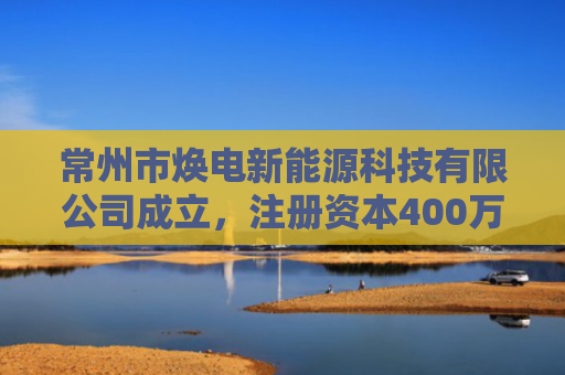 常州市焕电新能源科技有限公司成立，注册资本400万人民币
