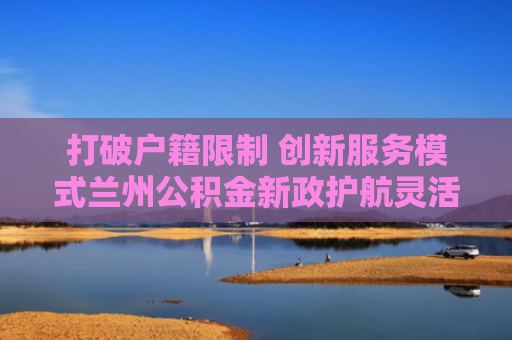 打破户籍限制 创新服务模式兰州公积金新政护航灵活就业群体“安居梦”