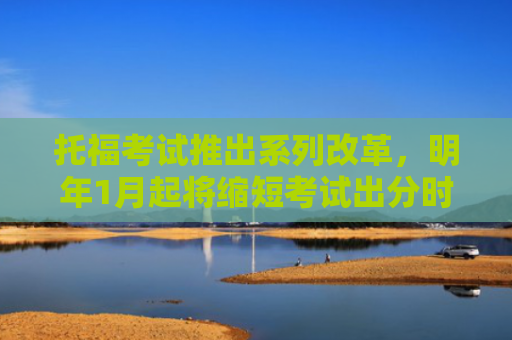 托福考试推出系列改革，明年1月起将缩短考试出分时间