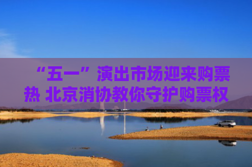 “五一”演出市场迎来购票热 北京消协教你守护购票权益