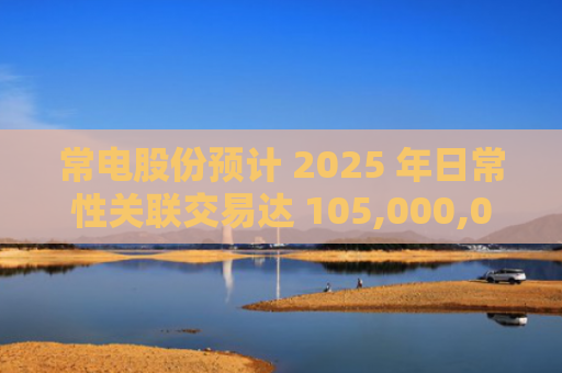 常电股份预计 2025 年日常性关联交易达 105,000,000 元