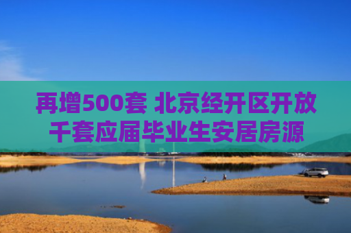 再增500套 北京经开区开放千套应届毕业生安居房源