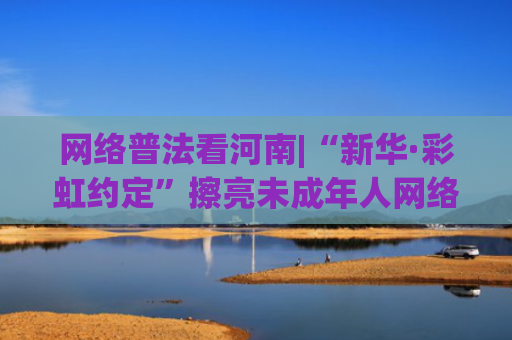 网络普法看河南|“新华·彩虹约定”擦亮未成年人网络普法靓丽品牌