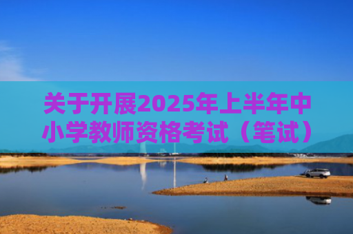 关于开展2025年上半年中小学教师资格考试（笔试）报名工作的通知