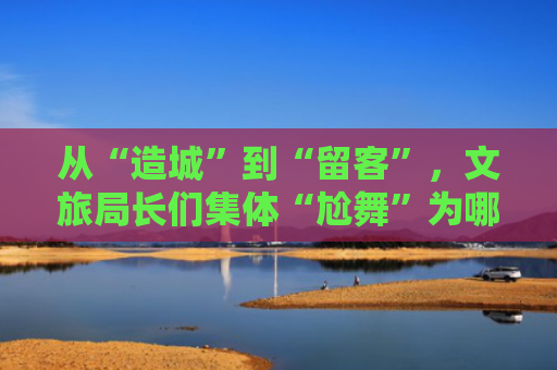 从“造城”到“留客”，文旅局长们集体“尬舞”为哪般？