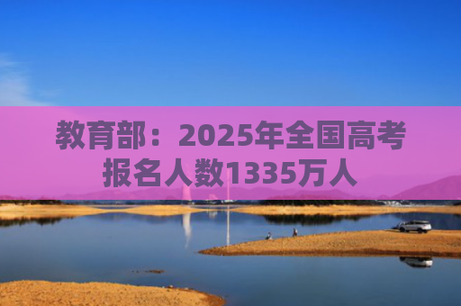 教育部：2025年全国高考报名人数1335万人