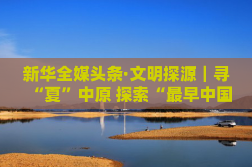 新华全媒头条·文明探源｜寻“夏”中原 探索“最早中国”