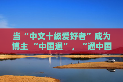 当“中文十级爱好者”成为博主 “中国通”，“通中国”