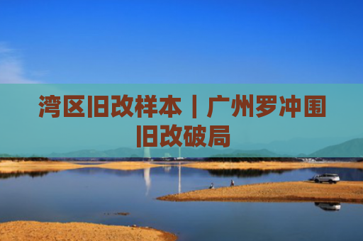 湾区旧改样本｜广州罗冲围旧改破局