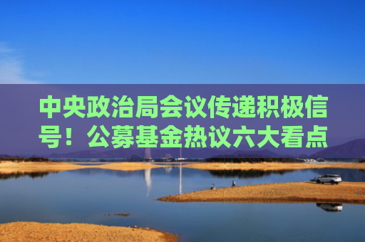 中央政治局会议传递积极信号！公募基金热议六大看点，科技、消费投资机会被重点关注