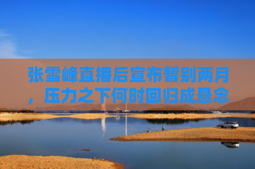 张雪峰直播后宣布暂别两月，压力之下何时回归成悬念？