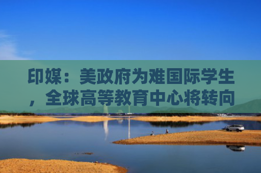 印媒：美政府为难国际学生，全球高等教育中心将转向东方？