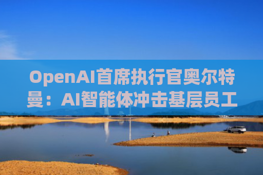 OpenAI首席执行官奥尔特曼：AI智能体冲击基层员工，职场变革加速