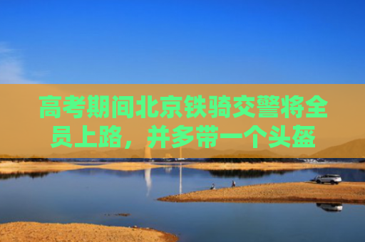 高考期间北京铁骑交警将全员上路，并多带一个头盔