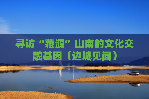 寻访“藏源”山南的文化交融基因（边城见闻）