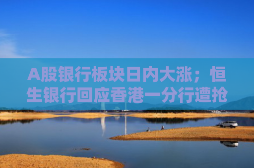 A股银行板块日内大涨；恒生银行回应香港一分行遭抢劫丨金融早参