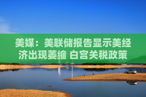 美媒：美联储报告显示美经济出现萎缩 白宫关税政策正对整个经济产生连锁反应