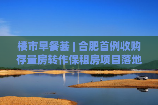 楼市早餐荟 | 合肥首例收购存量房转作保租房项目落地；中建玖合以74.91亿元摘得北京城市副中心核心组团地块