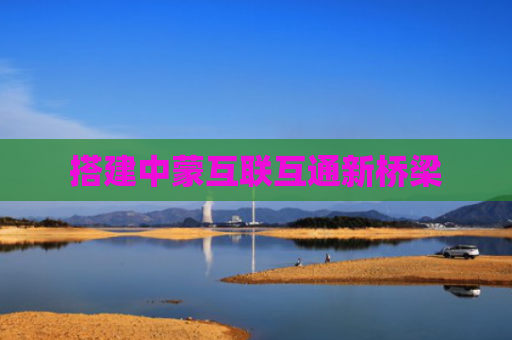 搭建中蒙互联互通新桥梁