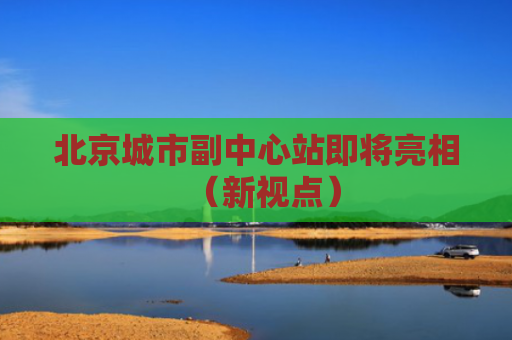 北京城市副中心站即将亮相（新视点）