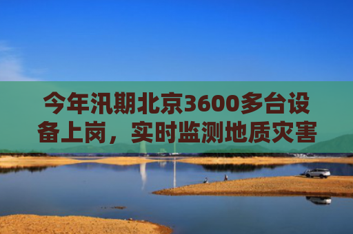 今年汛期北京3600多台设备上岗，实时监测地质灾害