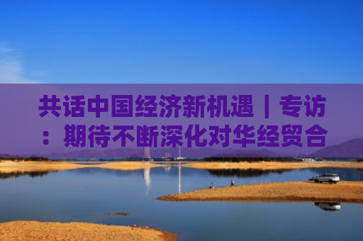 共话中国经济新机遇｜专访：期待不断深化对华经贸合作——访马耳他贸易局首席执行官布蒂吉格