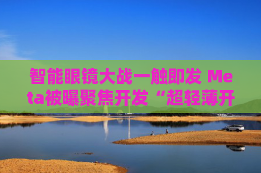 智能眼镜大战一触即发 Meta被曝聚焦开发“超轻薄开放式头显”