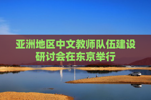 亚洲地区中文教师队伍建设研讨会在东京举行