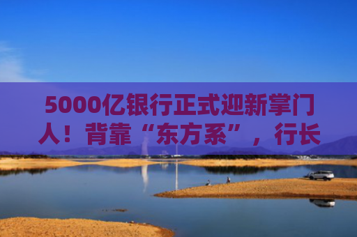 5000亿银行正式迎新掌门人！背靠“东方系”，行长一职仍空缺