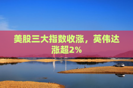 美股三大指数收涨，英伟达涨超2%