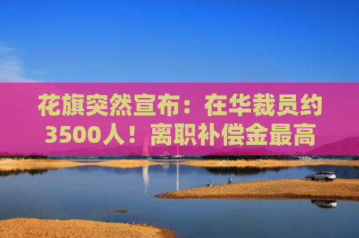 花旗突然宣布：在华裁员约3500人！离职补偿金最高达“N+6”，有员工称“通知很突然，6日起不用再去公司了”