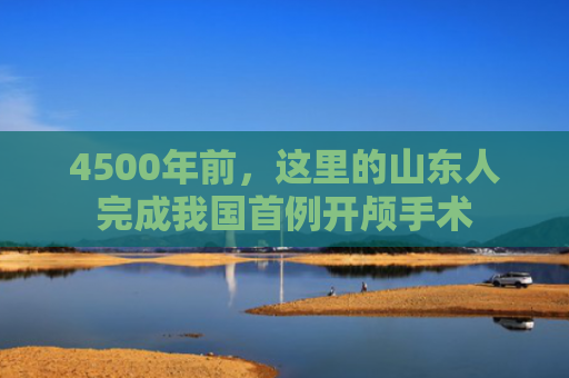 4500年前，这里的山东人完成我国首例开颅手术