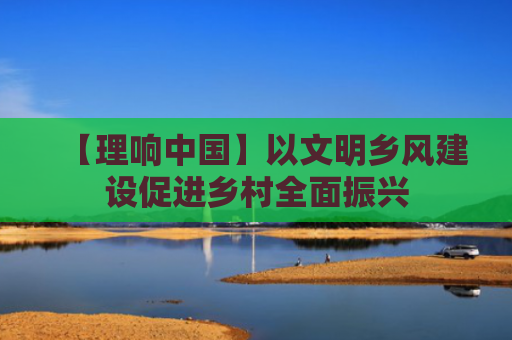 【理响中国】以文明乡风建设促进乡村全面振兴