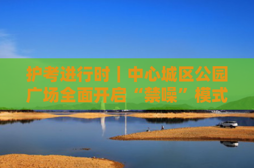 护考进行时｜中心城区公园广场全面开启“禁噪”模式