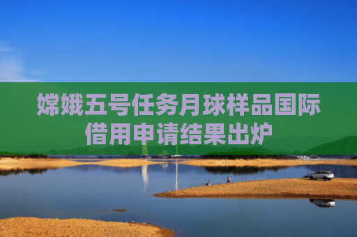 嫦娥五号任务月球样品国际借用申请结果出炉