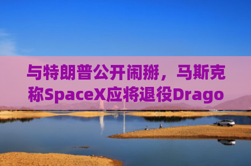 与特朗普公开闹掰，马斯克称SpaceX应将退役Dragon飞船