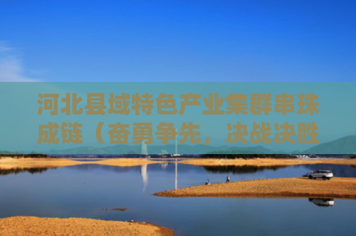 河北县域特色产业集群串珠成链（奋勇争先，决战决胜“十四五”）