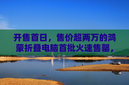 开售首日，售价超两万的鸿蒙折叠电脑首批火速售罄，现货黄牛加价2000元