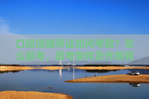 口腔保健师证如何考取？怎么报考，报考条件及作用有哪些？难不难？就业方向有哪些？