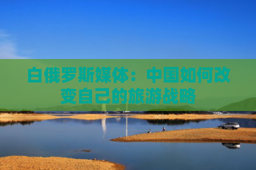 白俄罗斯媒体：中国如何改变自己的旅游战略